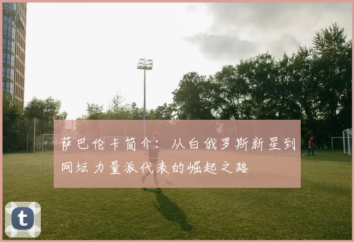 萨巴伦卡简介：从白俄罗斯新星到网坛力量派代表的崛起之路