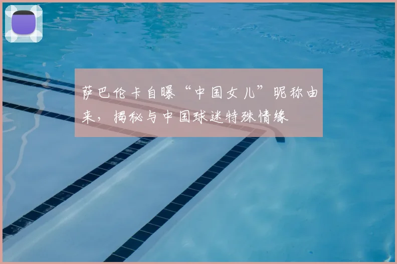 萨巴伦卡自曝“中国女儿”昵称由来,揭秘与中国球迷特殊情缘