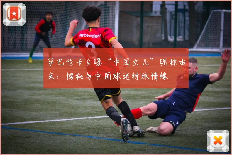 萨巴伦卡自曝“中国女儿”昵称由来,揭秘与中国球迷特殊情缘