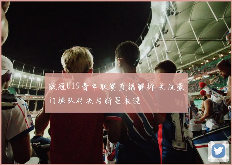 欧冠U19青年联赛直播解析 关注豪门梯队对决与新星表现